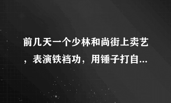 前几天一个少林和尚街上卖艺，表演铁裆功，用锤子打自己裆部，跟没事一样，我是我们班一个女同学，穿着高