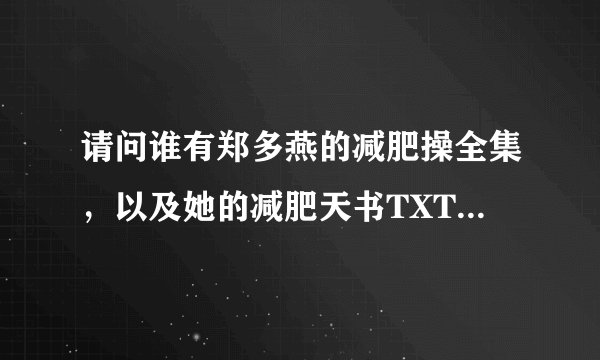请问谁有郑多燕的减肥操全集，以及她的减肥天书TXT格式 ，发给我呗，谢谢亲们了~~~