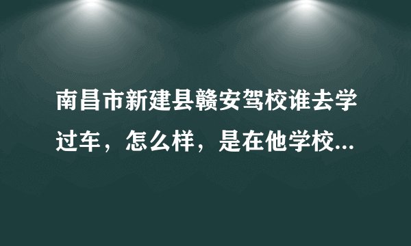 南昌市新建县赣安驾校谁去学过车，怎么样，是在他学校里面考试不，练车时间多不，好不好