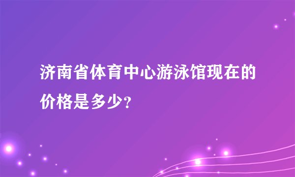 济南省体育中心游泳馆现在的价格是多少？