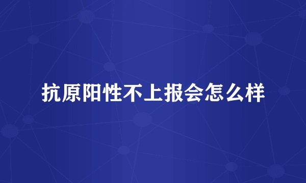 抗原阳性不上报会怎么样