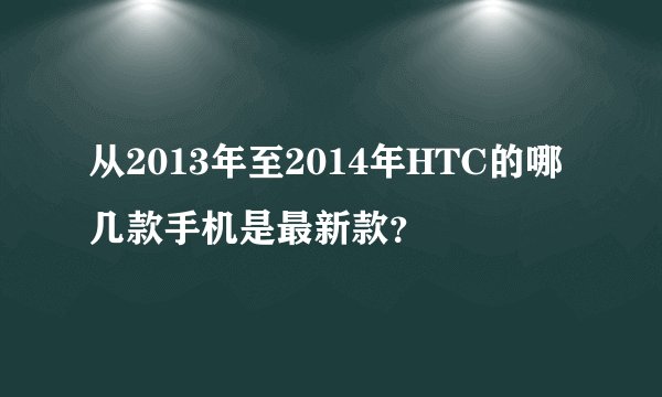 从2013年至2014年HTC的哪几款手机是最新款？