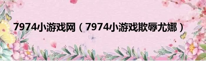 7974小游戏网（7974小游戏欺辱尤娜）