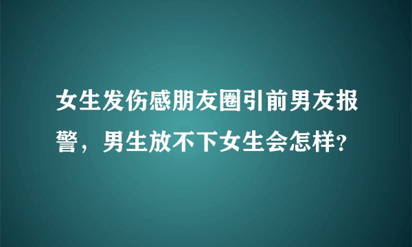 女生发伤感朋友圈引前男友报警，男生放不下女生会怎样？