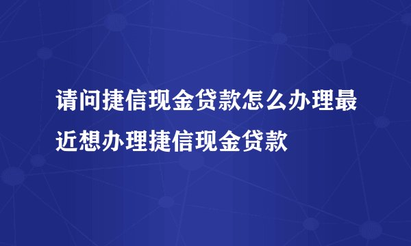 请问捷信现金贷款怎么办理最近想办理捷信现金贷款