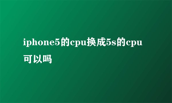 iphone5的cpu换成5s的cpu可以吗