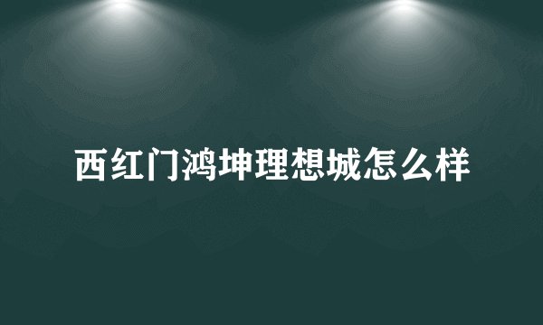 西红门鸿坤理想城怎么样