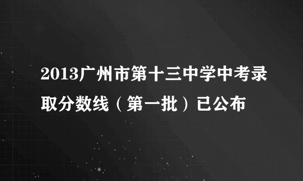 2013广州市第十三中学中考录取分数线（第一批）已公布