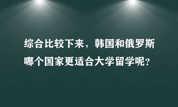 综合比较下来，韩国和俄罗斯哪个国家更适合大学留学呢？