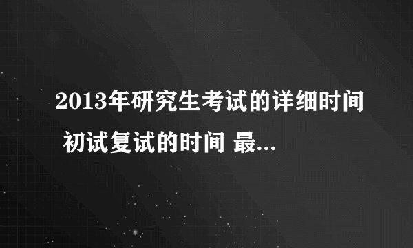2013年研究生考试的详细时间 初试复试的时间 最好具体到几月几号 什么科目 谢谢