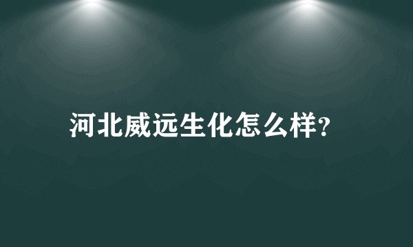 河北威远生化怎么样？