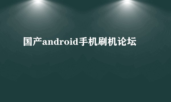 国产android手机刷机论坛