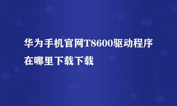 华为手机官网T8600驱动程序在哪里下载下载