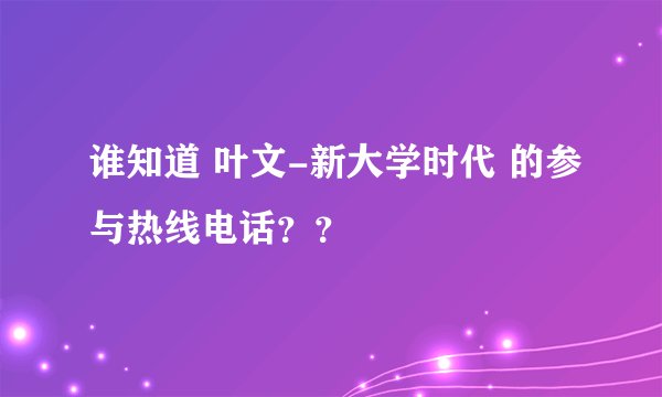 谁知道 叶文-新大学时代 的参与热线电话？？
