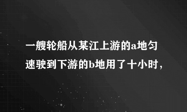 一艘轮船从某江上游的a地匀速驶到下游的b地用了十小时，