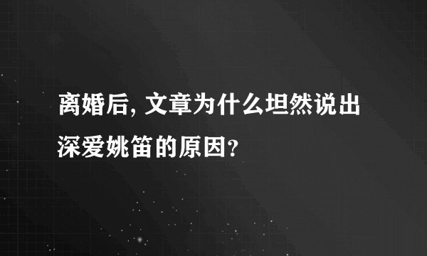 离婚后, 文章为什么坦然说出深爱姚笛的原因？