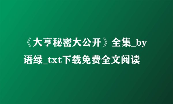《大亨秘密大公开》全集_by语绿_txt下载免费全文阅读