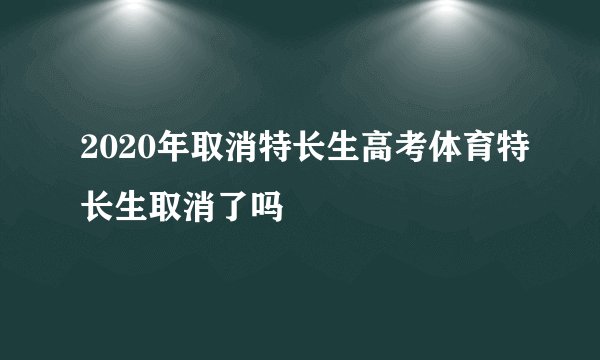 2020年取消特长生高考体育特长生取消了吗