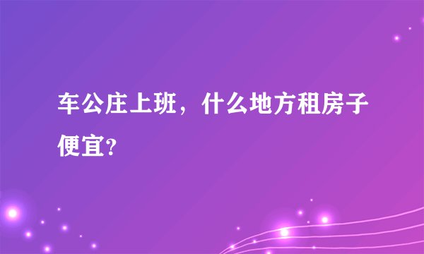 车公庄上班，什么地方租房子便宜？