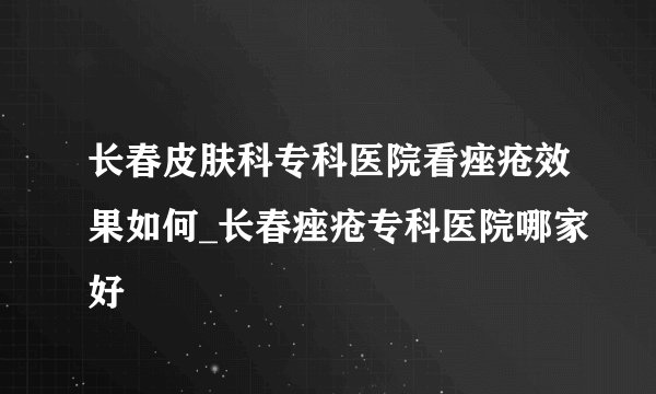 长春皮肤科专科医院看痤疮效果如何_长春痤疮专科医院哪家好