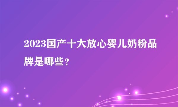 2023国产十大放心婴儿奶粉品牌是哪些？