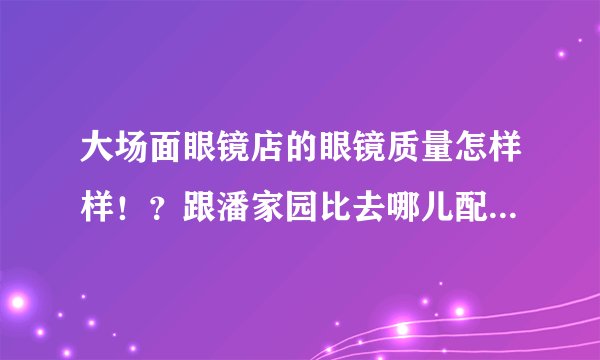 大场面眼镜店的眼镜质量怎样样！？跟潘家园比去哪儿配比较好？