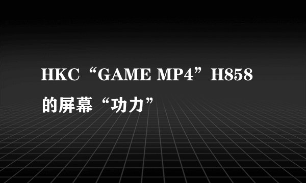 HKC“GAME MP4”H858的屏幕“功力”