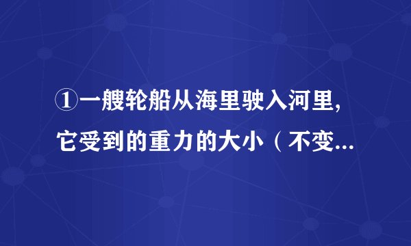 ①一艘轮船从海里驶入河里,它受到的重力的大小（不变）,它受到浮力的大小（变小）,它排开水的体积（不变）.
