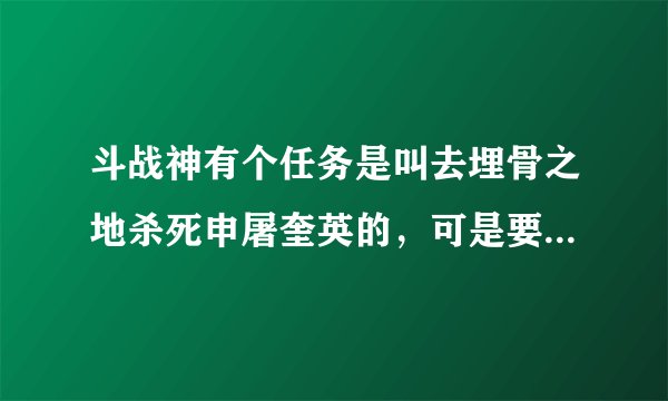 斗战神有个任务是叫去埋骨之地杀死申屠奎英的，可是要35到40来着，具体多少我忘了，反正就是这直接，