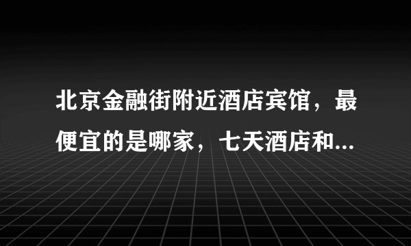 北京金融街附近酒店宾馆，最便宜的是哪家，七天酒店和如家酒店哪个性价比高？