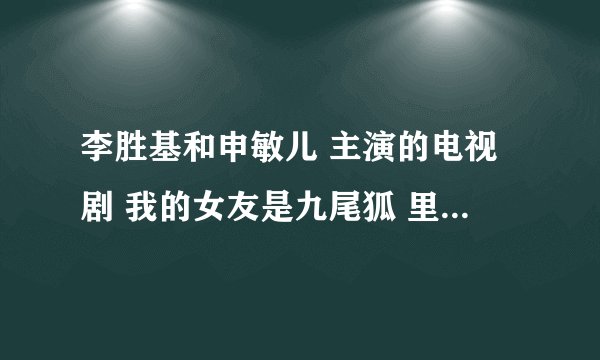 李胜基和申敏儿 主演的电视剧 我的女友是九尾狐 里面的主题曲反正就是在里面听到过的歌谁知道告诉我下全？
