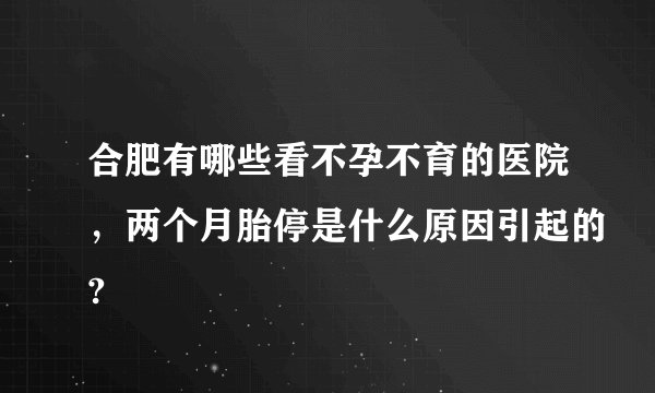 合肥有哪些看不孕不育的医院，两个月胎停是什么原因引起的?