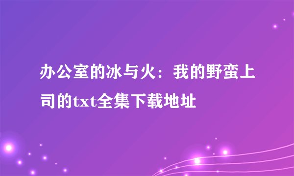 办公室的冰与火：我的野蛮上司的txt全集下载地址