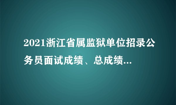 2021浙江省属监狱单位招录公务员面试成绩、总成绩及入围体检考生名单公布