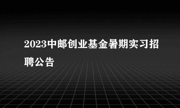 2023中邮创业基金暑期实习招聘公告