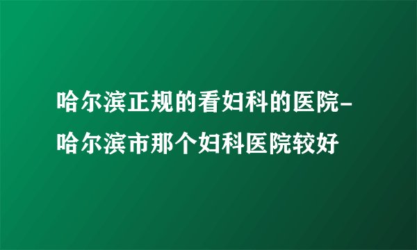 哈尔滨正规的看妇科的医院-哈尔滨市那个妇科医院较好