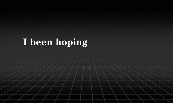 I been hoping