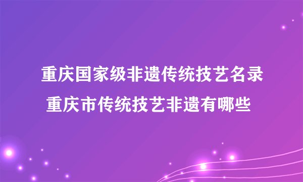 重庆国家级非遗传统技艺名录 重庆市传统技艺非遗有哪些