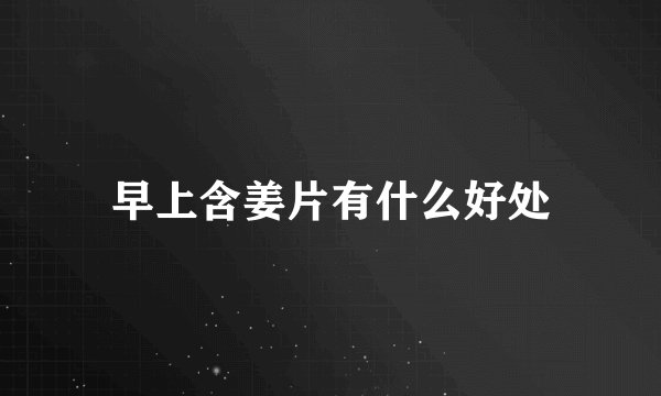 早上含姜片有什么好处