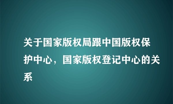 关于国家版权局跟中国版权保护中心，国家版权登记中心的关系