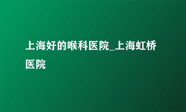 上海好的喉科医院_上海虹桥医院