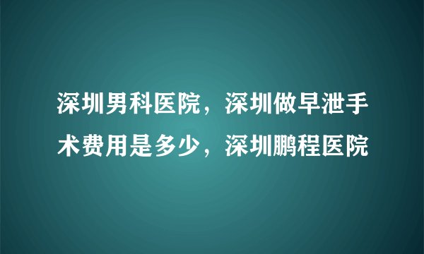 深圳男科医院，深圳做早泄手术费用是多少，深圳鹏程医院