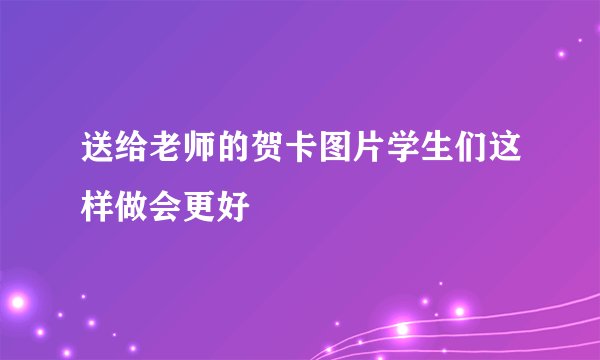 送给老师的贺卡图片学生们这样做会更好