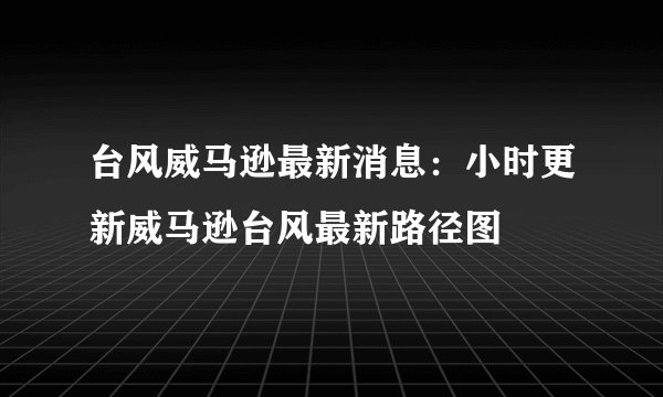 台风威马逊最新消息：小时更新威马逊台风最新路径图