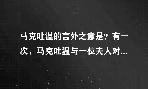 马克吐温的言外之意是？有一次，马克吐温与一位夫人对坐时对她说：“您真漂亮。”那位夫人高傲的回答“可惜我实在无法同样的赞美你。”马克吐温毫不介意地笑着说:“夫人,只要像我一样说假话就行了。”