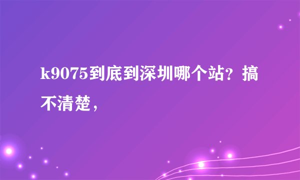 k9075到底到深圳哪个站？搞不清楚，