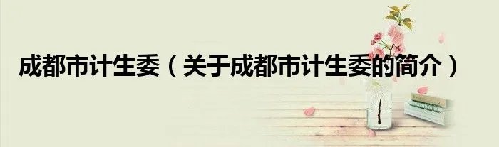 成都市计生委（关于成都市计生委的简介）