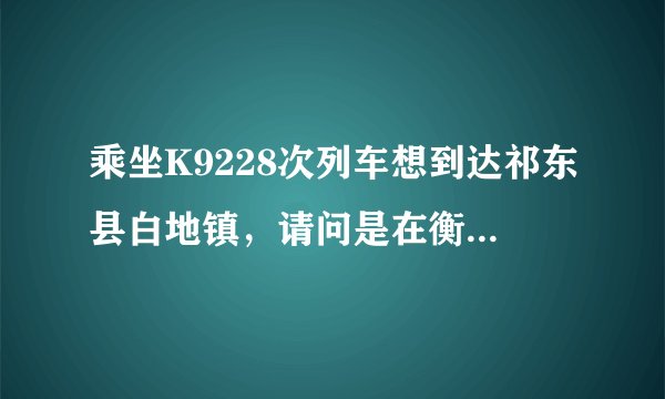 乘坐K9228次列车想到达祁东县白地镇，请问是在衡阳下还是在永州站下好一些（省时，省钱）？