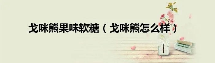 戈咪熊果味软糖（戈咪熊怎么样）