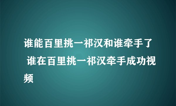 谁能百里挑一祁汉和谁牵手了 谁在百里挑一祁汉牵手成功视频